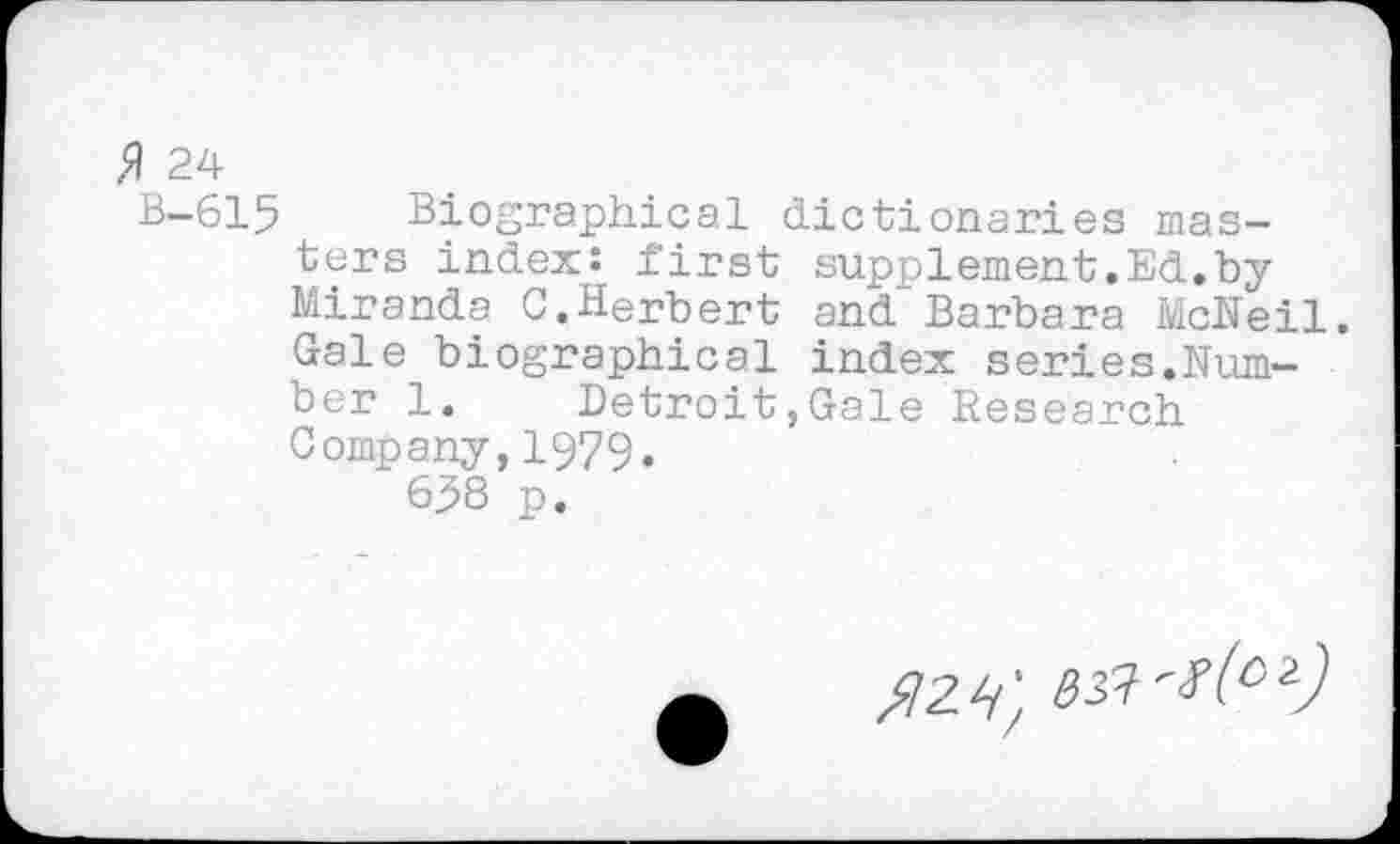 ﻿$ 24
B-615 Biographical dictionaries masters index: first supplement.Ed.by Miranda C.Herbert and Barbara McNeil. Gale biographical index series.Number 1. Detroit,Gale Research Company,1979.
658 p.